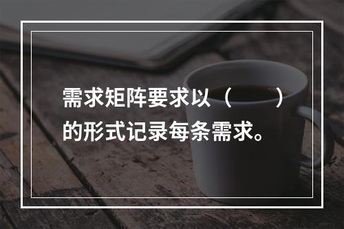 需求矩阵要求以（　　）的形式记录每条需求。