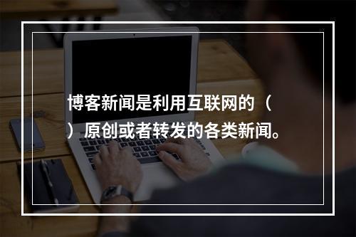 博客新闻是利用互联网的（　　）原创或者转发的各类新闻。