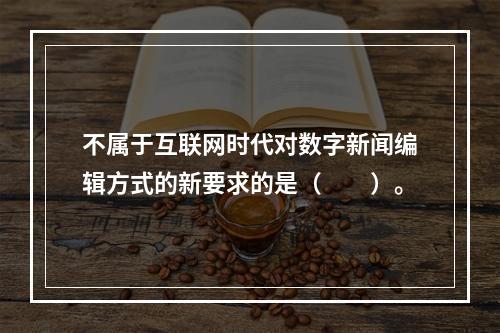 不属于互联网时代对数字新闻编辑方式的新要求的是（　　）。