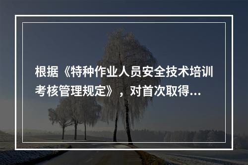 根据《特种作业人员安全技术培训考核管理规定》，对首次取得特种