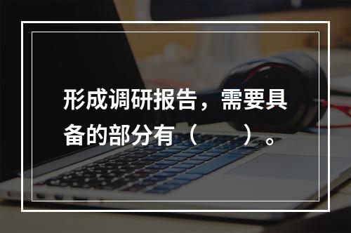 形成调研报告，需要具备的部分有（　　）。