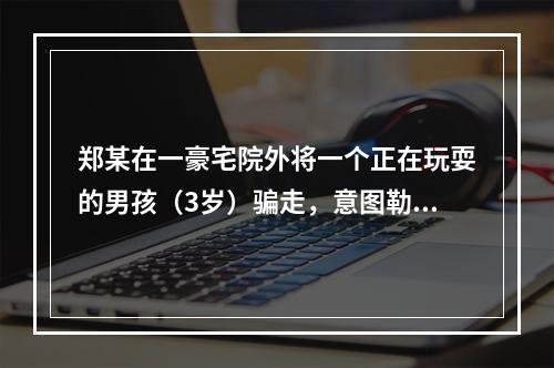 郑某在一豪宅院外将一个正在玩耍的男孩（3岁）骗走，意图勒索钱