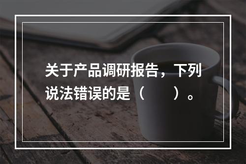 关于产品调研报告，下列说法错误的是（　　）。