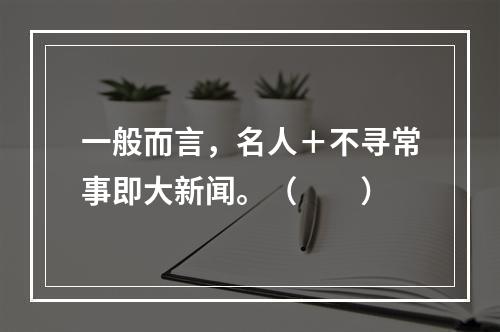 一般而言，名人＋不寻常事即大新闻。（　　）