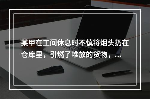 某甲在工间休息时不慎将烟头扔在仓库里，引燃了堆放的货物，某甲