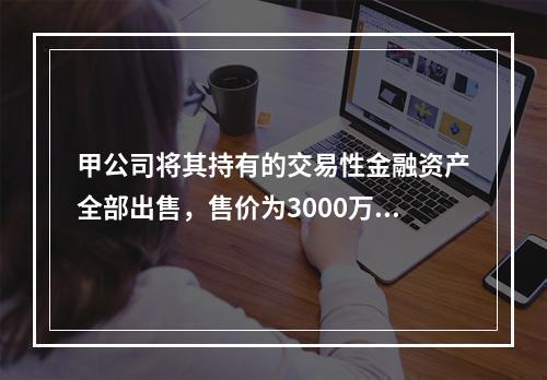 甲公司将其持有的交易性金融资产全部出售，售价为3000万元；