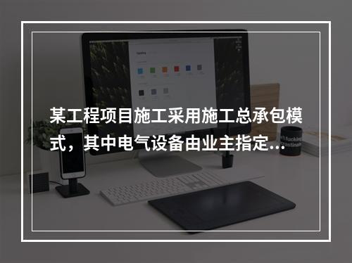 某工程项目施工采用施工总承包模式，其中电气设备由业主指定的分