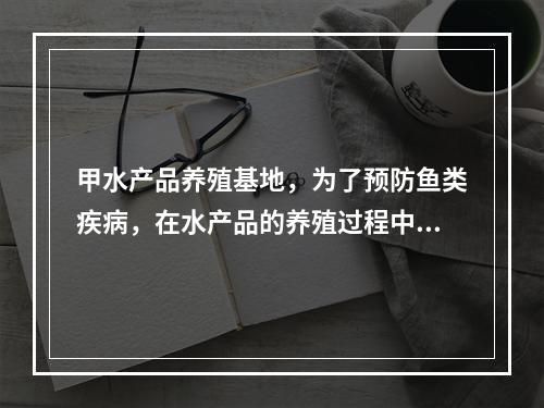 甲水产品养殖基地，为了预防鱼类疾病，在水产品的养殖过程中投入