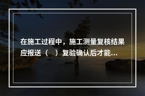 在施工过程中，施工测量复核结果应报送（　）复验确认后才能进行