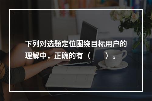 下列对选题定位围绕目标用户的理解中，正确的有（　　）。