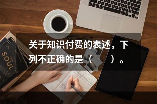 关于知识付费的表述，下列不正确的是（　　）。