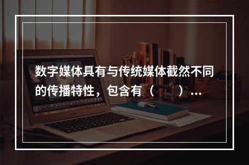 数字媒体具有与传统媒体截然不同的传播特性，包含有（　　）。