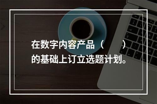 在数字内容产品（　　）的基础上订立选题计划。