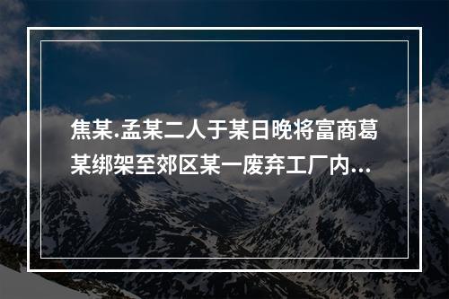 焦某.孟某二人于某日晚将富商葛某绑架至郊区某一废弃工厂内，二