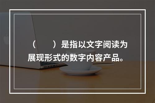 （　　）是指以文字阅读为展现形式的数字内容产品。