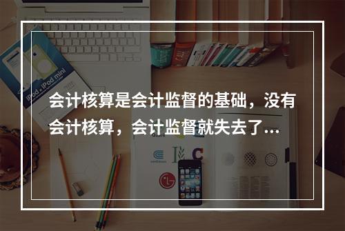 会计核算是会计监督的基础，没有会计核算，会计监督就失去了依据