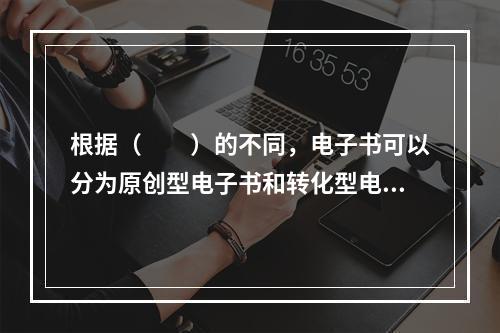 根据（　　）的不同，电子书可以分为原创型电子书和转化型电子书