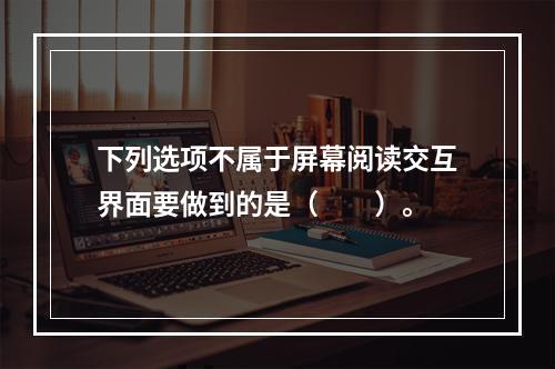 下列选项不属于屏幕阅读交互界面要做到的是（　　）。