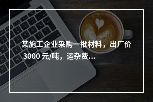 某施工企业采购一批材料，出厂价 3000 元/吨，运杂费是材