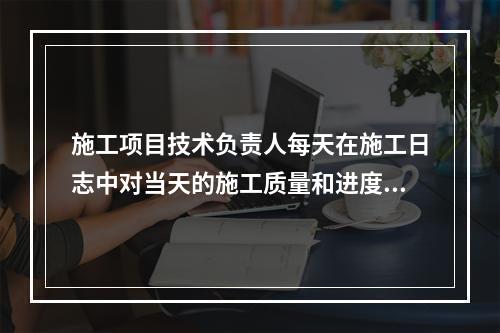 施工项目技术负责人每天在施工日志中对当天的施工质量和进度情况