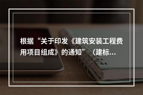 根据“关于印发《建筑安装工程费用项目组成》的通知”（建标[2