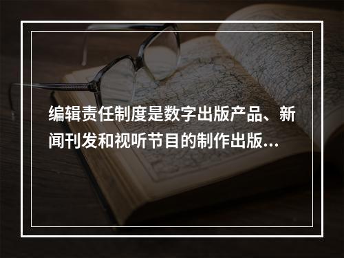 编辑责任制度是数字出版产品、新闻刊发和视听节目的制作出版的基