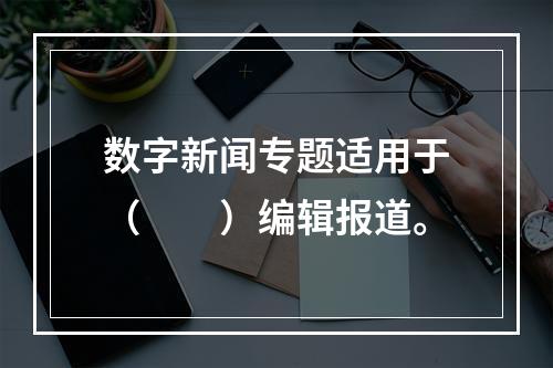 数字新闻专题适用于（　　）编辑报道。