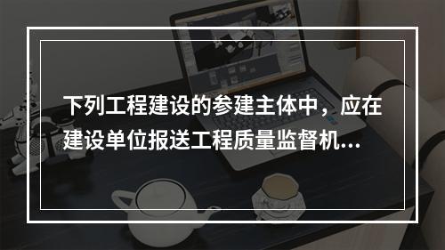 下列工程建设的参建主体中，应在建设单位报送工程质量监督机构的