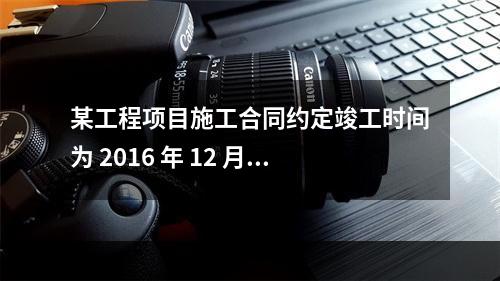 某工程项目施工合同约定竣工时间为 2016 年 12 月 3