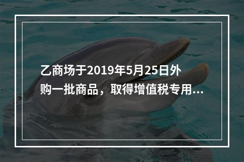 乙商场于2019年5月25日外购一批商品，取得增值税专用发票