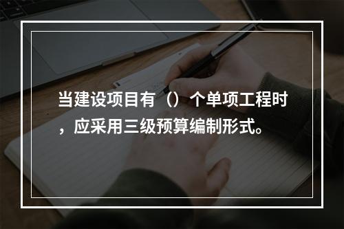 当建设项目有（）个单项工程时，应采用三级预算编制形式。