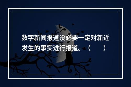 数字新闻报道没必要一定对新近发生的事实进行报道。（　　）