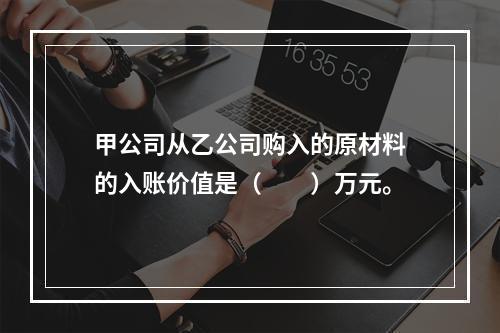 甲公司从乙公司购入的原材料的入账价值是（　　）万元。