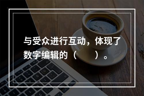 与受众进行互动，体现了数字编辑的（　　）。