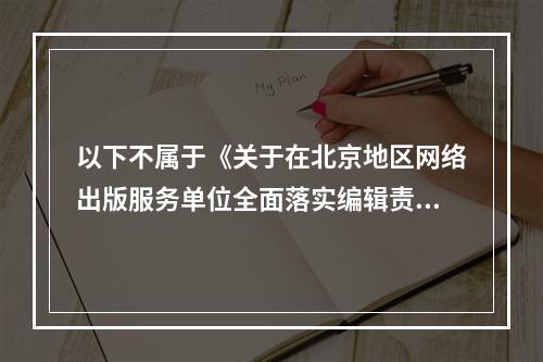 以下不属于《关于在北京地区网络出版服务单位全面落实编辑责任制