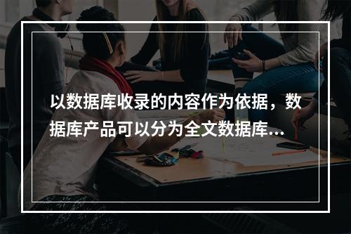 以数据库收录的内容作为依据，数据库产品可以分为全文数据库、二