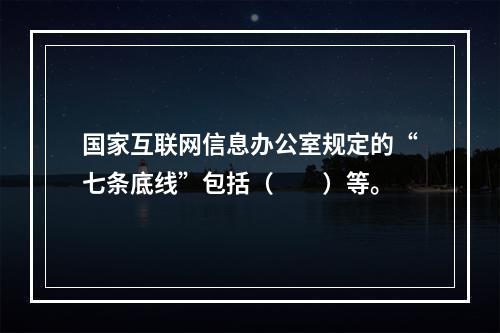 国家互联网信息办公室规定的“七条底线”包括（　　）等。