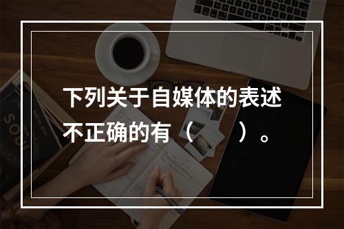 下列关于自媒体的表述不正确的有（　　）。