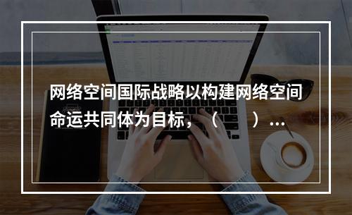 网络空间国际战略以构建网络空间命运共同体为目标，（　　）不属