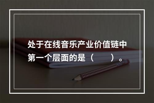 处于在线音乐产业价值链中第一个层面的是（　　）。