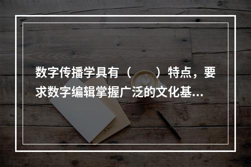 数字传播学具有（　　）特点，要求数字编辑掌握广泛的文化基础知