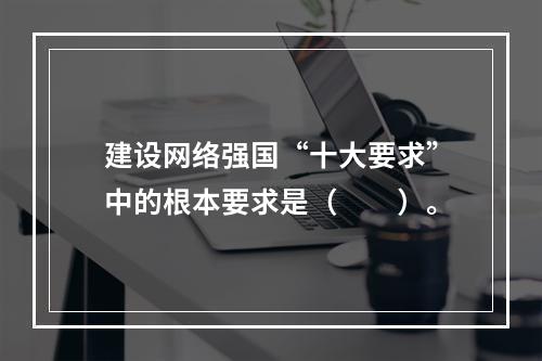 建设网络强国“十大要求”中的根本要求是（　　）。