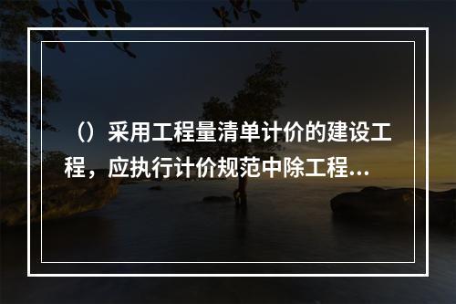 （）采用工程量清单计价的建设工程，应执行计价规范中除工程量清