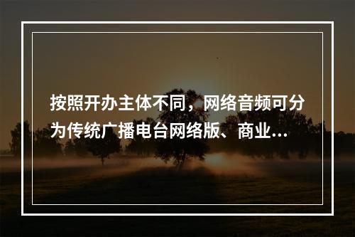 按照开办主体不同，网络音频可分为传统广播电台网络版、商业网络