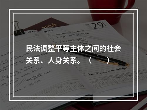 民法调整平等主体之间的社会关系、人身关系。（　　）