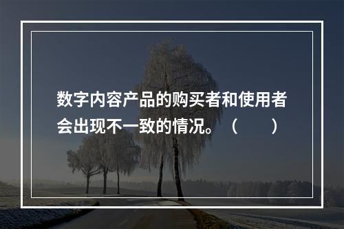 数字内容产品的购买者和使用者会出现不一致的情况。（　　）