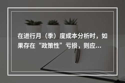 在进行月（季）度成本分析时，如果存在“政策性”亏损，则应（　