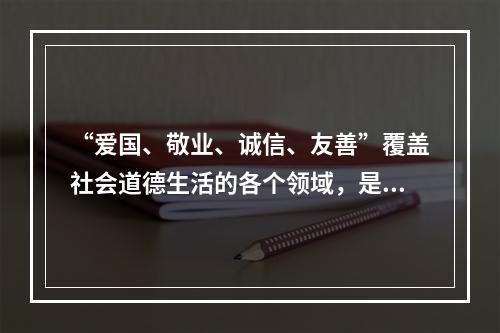 “爱国、敬业、诚信、友善”覆盖社会道德生活的各个领域，是公民