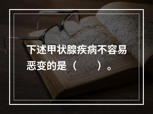 下述甲状腺疾病不容易恶变的是（　　）。