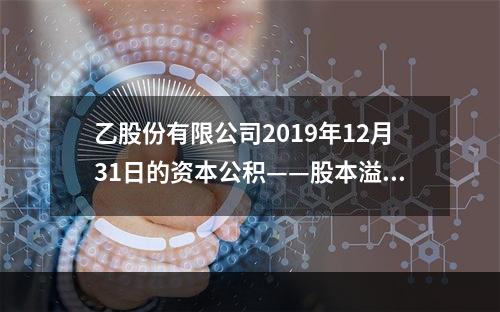 乙股份有限公司2019年12月31日的资本公积——股本溢价为